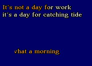 It's not a day for work
it's a day for catching tide

vhat a morning