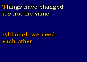 Things have changed
it's not the same

Although we need
each other