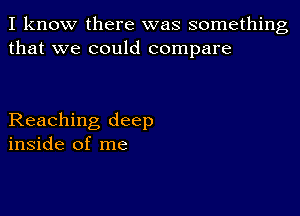 I know there was something
that we could compare

Reaching deep
inside of me