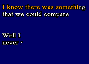 I know there was something
that we could compare

Well I
never 