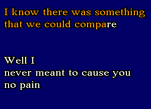 I know there was something
that we could compare

Well I
never meant to cause you
no pain