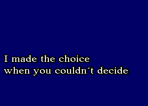 I made the choice
When you couldn't decide