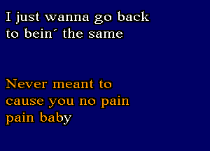 I just wanna go back
to bein' the same

Never meant to
cause you no pain
pain baby