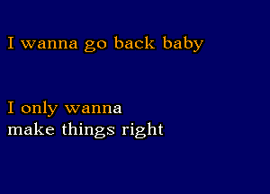 I wanna go back baby

I only wanna
make things right