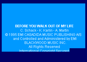 BEFORE YOU WALK OUT OF MY LIFE
0. Schack- K. Karlin - A. Martin
1995 EMI CASADIDA MUSIC PUBLISHING NS
and Controlled and Administered by EMI
BLACKWOOD MUSIC INC.
All Rights Reserved

Infnrnafinnql hnnwrinhf Qnrllrnd