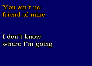 You ain't no
friend of mine

I don't know
where I'm going