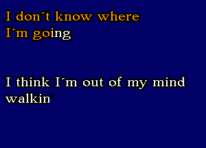 I don't know where
I'm going

I think I'm out of my mind
walkin