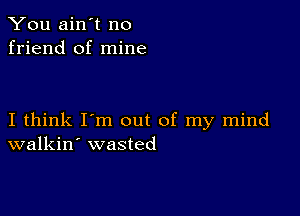 You ain't no
friend of mine

I think I'm out of my mind
walkin' wasted