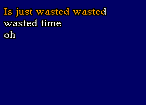 Is just wasted wasted
wasted time
oh