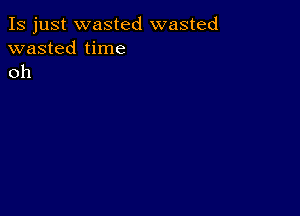 Is just wasted wasted
wasted time
oh