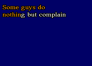 Some guys do
nothing but complain