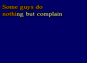 Some guys do
nothing but complain