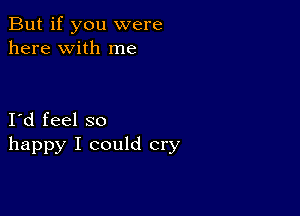 But if you were
here with me

I d feel so
happy I could cry