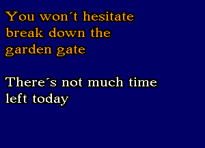 You won't hesitate
break down the
garden gate

There's not much time
left today