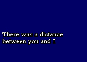 There was a distance
between you and I