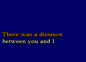 There was a distance
between you and I