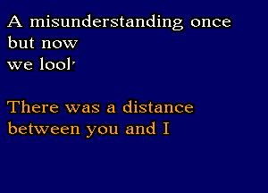 A misunderstanding once
but now
we lool'

There was a distance
between you and I