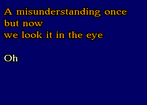 A misunderstanding once
but now
we look it in the eye

Oh