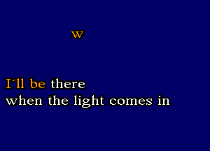 I11 be there
When the light comes in