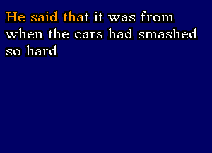 He said that it was from
When the cars had smashed
so hard