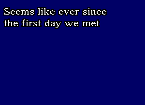 Seems like ever since
the first day we met