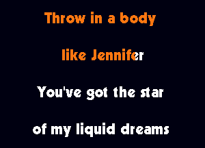 Throw in a body

like Jennifer

You've got the star

of my liquid dreams