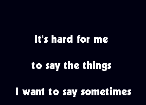 It's hard for me

to say the things

I want to say sometimes