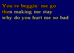 You're beggin' me go
then making me stay
why do you hurt me so bad