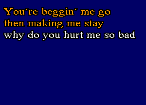 You're beggin' me go
then making me stay
why do you hurt me so bad