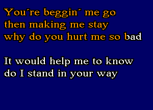 You're beggin' me go
then making me stay
why do you hurt me so bad

It would help me to know
do I stand in your way