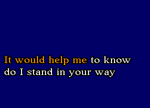 It would help me to know
do I stand in your way