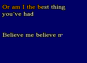 Or am I the best thing
you've had

Believe me believe rr