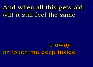 And when all this gets old
will it still feel the same

a away
or touch me deep inside