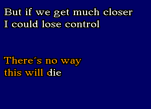 But if we get much closer
I could lose control

There's no way
this Will die