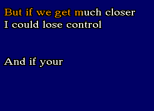 But if we get much closer
I could lose control

And if your