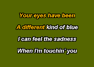 Your eyes have been
A different kind of blue

I can feel the sadness

When Im touchin' you