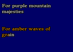 For purple mountain
majesties

For amber waves of
grain