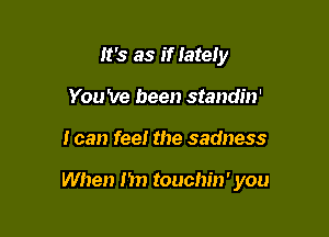 It's as if lately
You 've been standin'

I can feel the sadness

When Im touchin' you