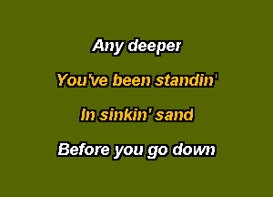 Any deeper
You 've been standin'

m sinkin ' sand

Before you go down