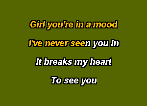 em you 're in a mood

I've never seen you in
It breaks my heart

To see you