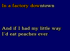 In a factory downtown

And if I had my little way
I'd eat peaches ever