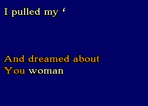 I pulled my '7

And dreamed about
You woman