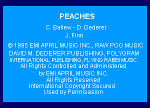 PEACHES

C. Ballew- D. Dederer
J. Firm

1995 EMI APRIL MUSIC INC, RAW POO MUSIC

DAVID M. DEDERER PUBLISHING, POLYGRAM
INTERNATIONAL PUBLISHING, FLYING RABBI MUSIC
All Rights Controlled and Administered
by EMIAPRIL MUSIC INC.

All Rights Reserved

International Copyright Secured
Used by Permisasion