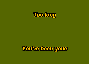 Too long

You 've been gone