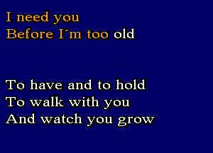 I need you
Before I'm too old

To have and to hold
To walk with you
And watch you grow