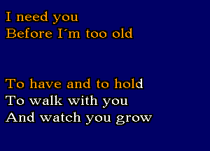 I need you
Before I'm too old

To have and to hold
To walk with you
And watch you grow