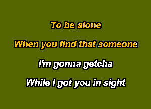 To be alone

When you find that someone

Im gonna getcha

While I got you in sight