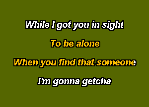 While Igot you in sight

To be alone

When you find that someone

I'm gonna getcha