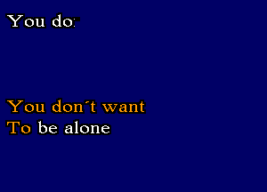 You don't want
To be alone