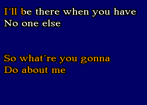 I'll be there when you have
No one else

So what're you gonna
Do about me